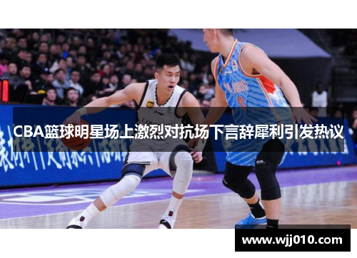 CBA篮球明星场上激烈对抗场下言辞犀利引发热议